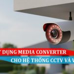 Cách sử dụng Media Converter cho hệ thống CCTV và Video IP